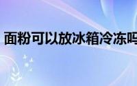 面粉可以放冰箱冷冻吗（面粉能不能冷冻呢）