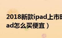 2018新款ipad上市时间是什么时候（新款iPad怎么买便宜）
