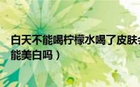 白天不能喝柠檬水喝了皮肤会变黑（喝柠檬水皮肤反而黑了能美白吗）