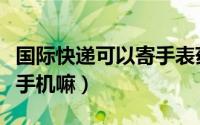 国际快递可以寄手表药品吗（国际快递可以寄手机嘛）
