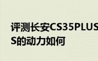 评测长安CS35PLUS怎么样及长安CS35PLUS的动力如何
