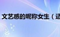 文艺感的昵称女生（适合文艺感的女生网名）