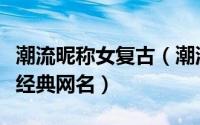 潮流昵称女复古（潮流霸气酷酷范的复古女生经典网名）