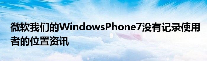 微软我们的WindowsPhone7没有记录使用者的位置资讯