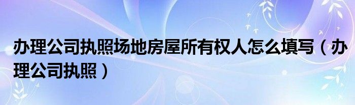  办理公司执照场地房屋所有权人怎么填写（办理公司执照）