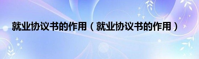 就业协议书的作用（就业协议书的作用）