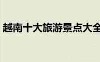 越南十大旅游景点大全（越南十大旅游景点）