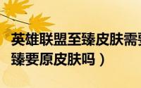 英雄联盟至臻皮肤需要原皮肤吗（英雄联盟至臻要原皮肤吗）