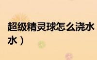超级精灵球怎么浇水（超级精灵球农场如何浇水）