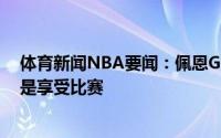 体育新闻NBA要闻：佩恩G6只是系列赛的一部分最重要的是享受比赛
