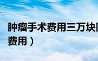 肿瘤手术费用三万块医保能报多少（肿瘤手术费用）