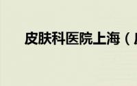 皮肤科医院上海（皮肤科医院哪最好）