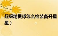 超级精灵球怎么给装备升星（超级精灵球怎么给精灵装备升星）