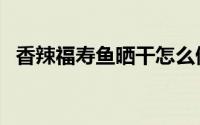 香辣福寿鱼晒干怎么做（香辣福寿鱼做法）