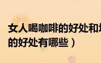 女人喝咖啡的好处和坏处有哪些（女人喝咖啡的好处有哪些）