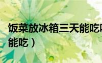 饭菜放冰箱三天能吃吗（饭菜放冰箱三天能不能吃）