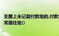 支票上未记载付款地的,付款地为付款人的营业地、住所或经常居住地()