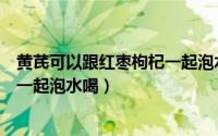 黄芪可以跟红枣枸杞一起泡水喝吗（黄芪和枸杞红枣能不能一起泡水喝）