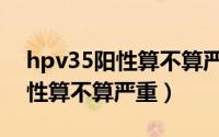hpv35阳性算不算严重要手术吗（hpv35阳性算不算严重）