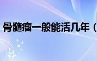 骨髓瘤一般能活几年（骨髓瘤一般能活多久）