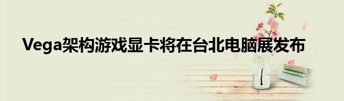 Vega架构游戏显卡将在台北电脑展发布