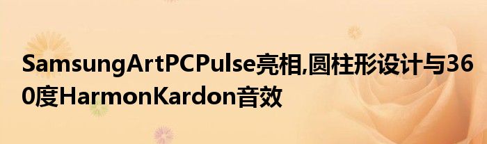 SamsungArtPCPulse亮相,圆柱形设计与360度HarmonKardon音效