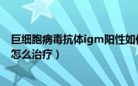 巨细胞病毒抗体igm阳性如何治疗（巨细胞igm阳性是艾滋怎么治疗）