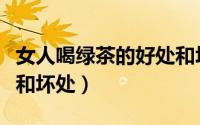 女人喝绿茶的好处和坏处（女人喝绿茶的好处和坏处）