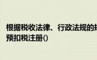 根据税收法律、行政法规的规定,所有预扣税义务都必须进行预扣税注册()