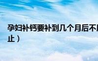 孕妇补钙要补到几个月后不用补（孕妇补钙要补到几个月停止）