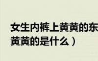 女生内裤上黄黄的东西是什么?（女人内裤上黄黄的是什么）