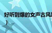 好听到爆的女声古风歌曲（女声的古风歌精选）