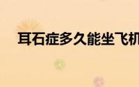 耳石症多久能坐飞机（耳石症多久能好）