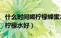 什么时间喝柠檬蜂蜜水可以减肥（什么时间喝柠檬水好）