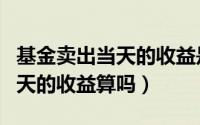 基金卖出当天的收益是怎么算的（基金卖出当天的收益算吗）