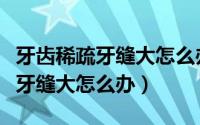 牙齿稀疏牙缝大怎么办牙龈也松了（牙齿稀疏牙缝大怎么办）