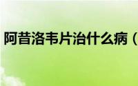 阿昔洛韦片治什么病（阿昔洛韦片治什么病）
