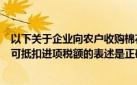 以下关于企业向农户收购棉花和向供销公司收购棉花计算的可抵扣进项税额的表述是正确的()