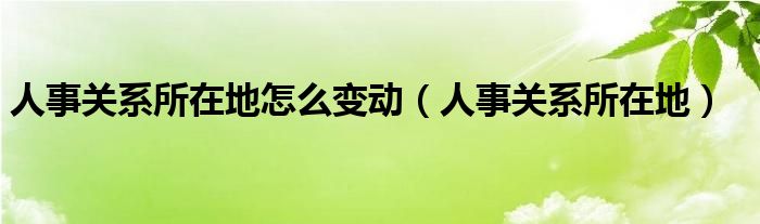 人事关系所在地怎么变动（人事关系所在地）
