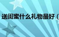 送闺蜜什么礼物最好（送什么礼物给闺蜜好）