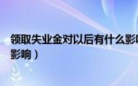 领取失业金对以后有什么影响吗（领取失业金对以后有什么影响）