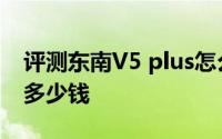 评测东南V5 plus怎么样及东南V5 plus售价多少钱