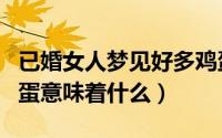 已婚女人梦见好多鸡蛋（已婚女人梦见好多鸡蛋意味着什么）