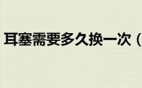 耳塞需要多久换一次（泡棉耳塞多久换一次）