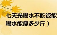 七天光喝水不吃饭能减多少斤（7天不吃饭只喝水能瘦多少斤）