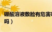 硼酸溶液敷脸有危害吗（硼酸溶液敷脸有伤害吗）