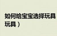 如何给宝宝选择玩具（怎样给宝宝挑选受益的玩具）