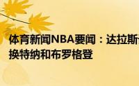 体育新闻NBA要闻：达拉斯记者独行侠有意拿波津加添头交换特纳和布罗格登