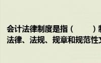 会计法律制度是指（　　）制定的,用于调整会计关系的各种法律、法规、规章和规范性文件的总称