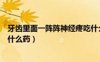 牙齿里面一阵阵神经疼吃什么药（牙齿里面一阵阵神经疼用什么药）
